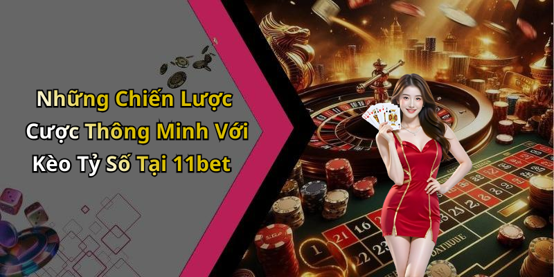 Những Chiến Lược Cược Thông Minh Với Kèo Tỷ Số Tại 11bet